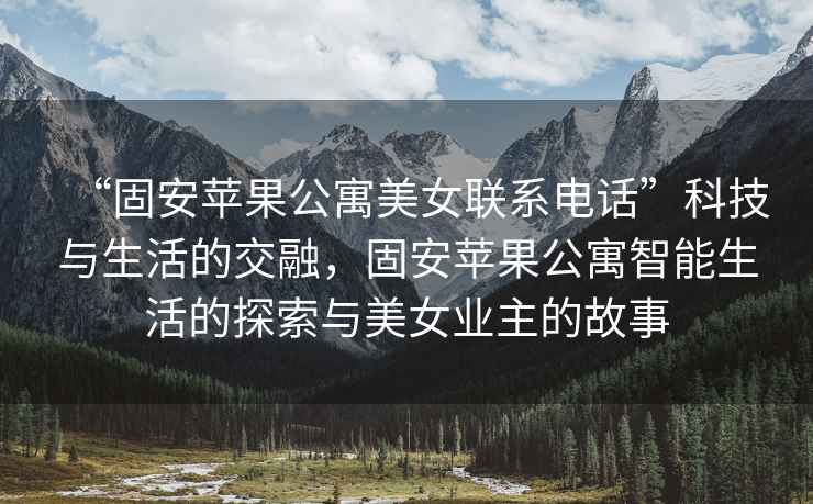 “固安蘋果公寓美女聯系電話”科技與生活的交融，固安蘋果公寓智能生活的探索與美女業主的故事