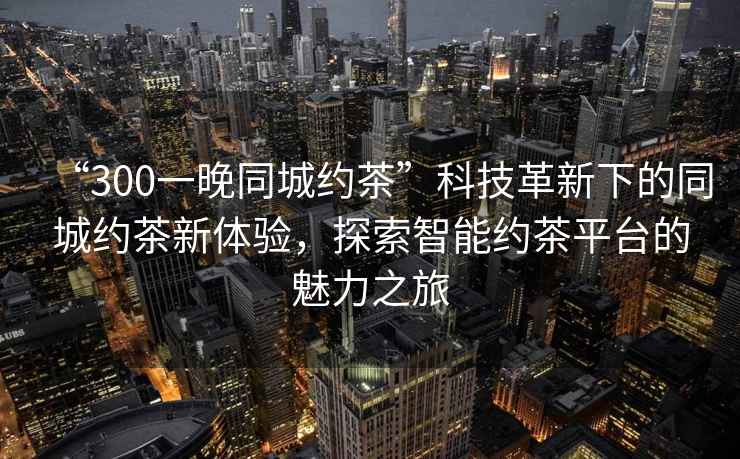 “300一晚同城約茶”科技革新下的同城約茶新體驗(yàn)，探索智能約茶平臺(tái)的魅力之旅