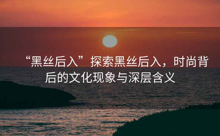 “黑絲后入”探索黑絲后入，時尚背后的文化現象與深層含義