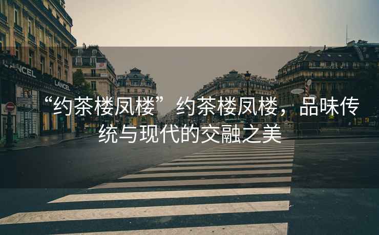 “約茶樓鳳樓”約茶樓鳳樓，品味傳統(tǒng)與現(xiàn)代的交融之美