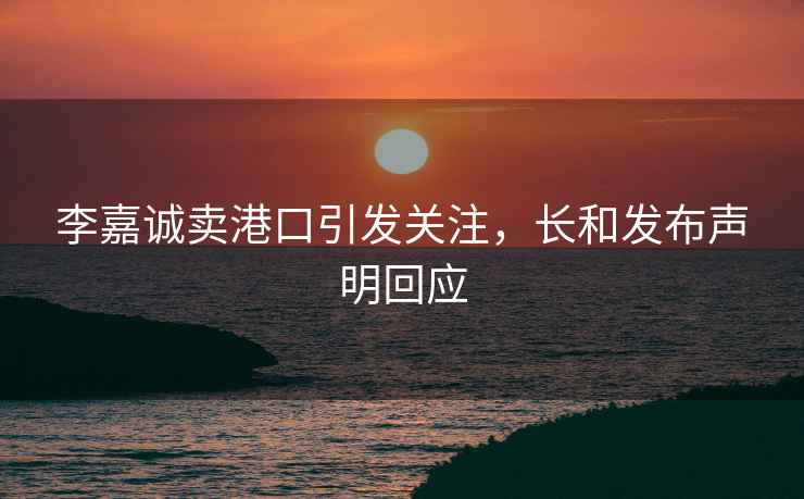 李嘉誠賣港口引發關注，長和發布聲明回應