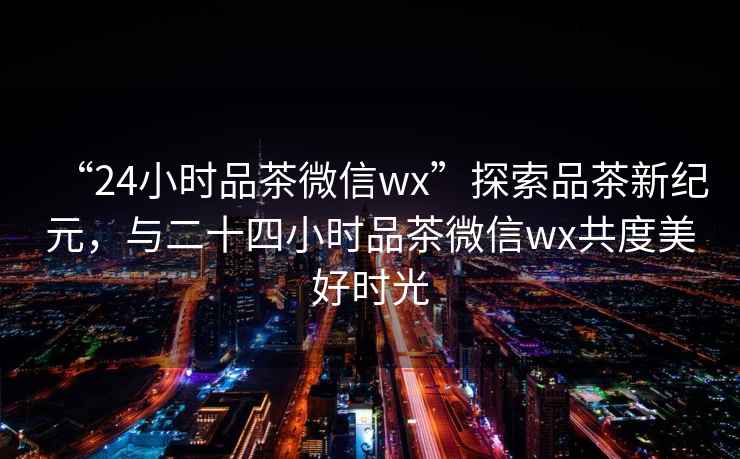 “24小時品茶微信wx”探索品茶新紀元，與二十四小時品茶微信wx共度美好時光