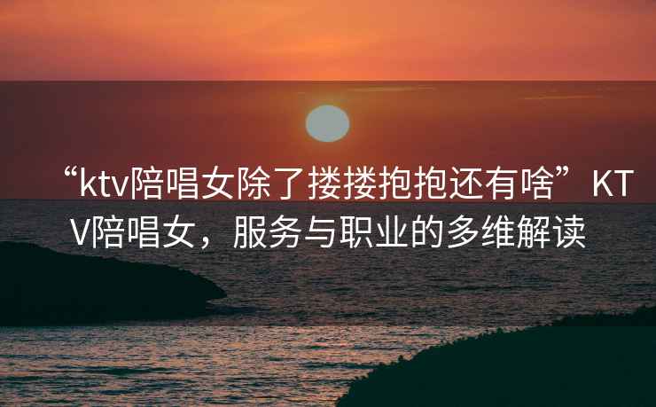 “ktv陪唱女除了摟摟抱抱還有啥”KTV陪唱女，服務與職業的多維解讀
