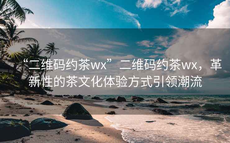 “二維碼約茶wx”二維碼約茶wx，革新性的茶文化體驗方式引領潮流