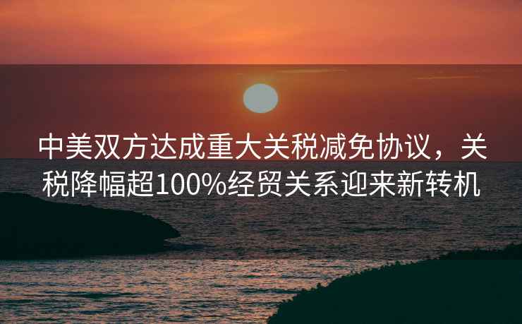 中美雙方達成重大關稅減免協議，關稅降幅超100%經貿關系迎來新轉機