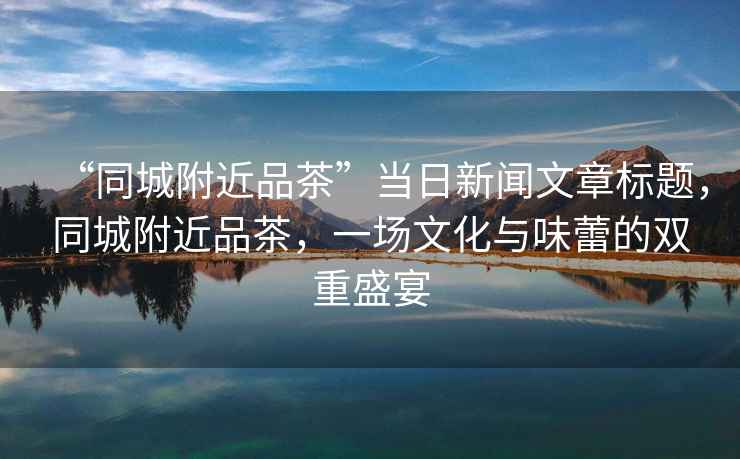 “同城附近品茶”當日新聞文章標題，同城附近品茶，一場文化與味蕾的雙重盛宴