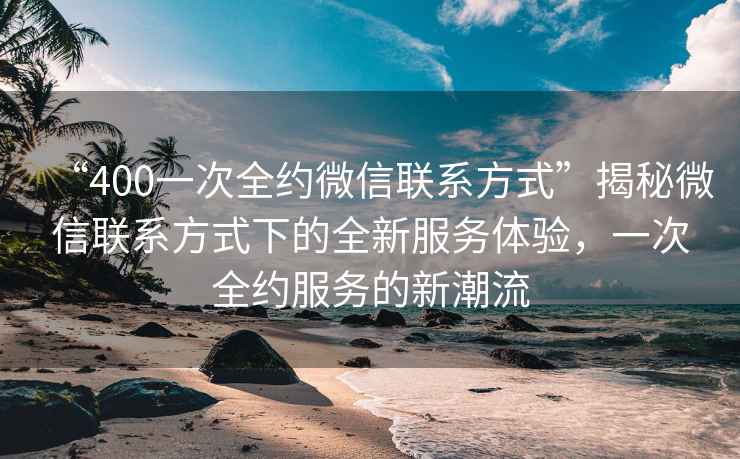 “400一次全約微信聯系方式”揭秘微信聯系方式下的全新服務體驗，一次全約服務的新潮流