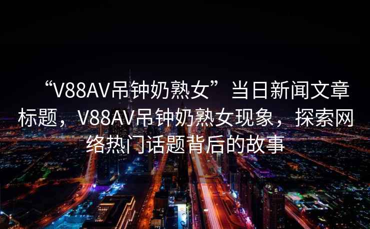 “V88AV吊鐘奶熟女”當日新聞文章標題，V88AV吊鐘奶熟女現象，探索網絡熱門話題背后的故事