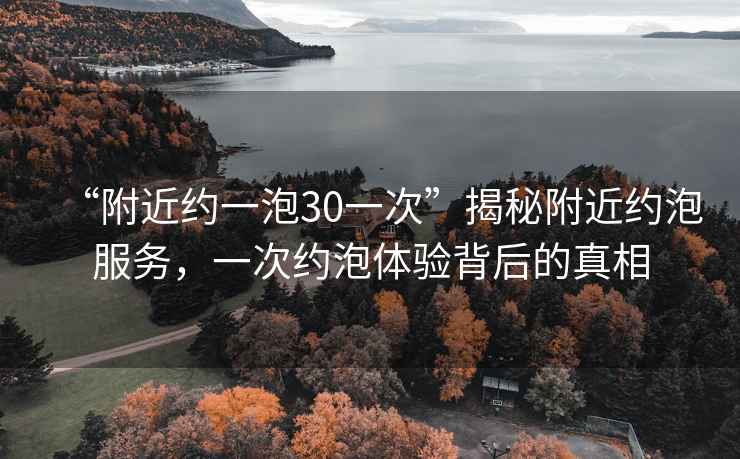 “附近約一泡30一次”揭秘附近約泡服務，一次約泡體驗背后的真相