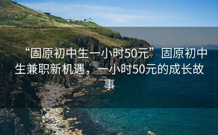 “固原初中生一小時50元”固原初中生兼職新機遇，一小時50元的成長故事
