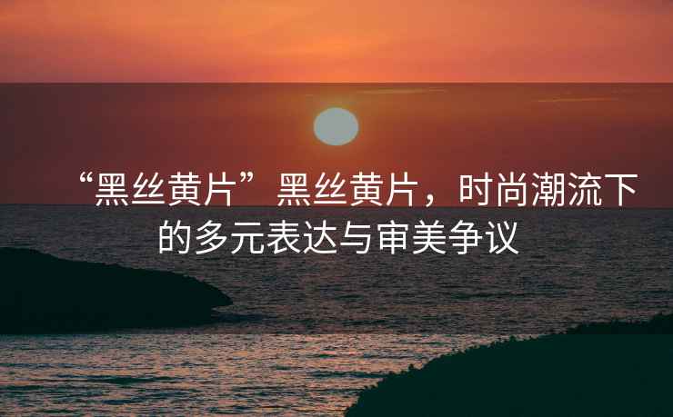 “黑絲黃片”黑絲黃片，時尚潮流下的多元表達與審美爭議
