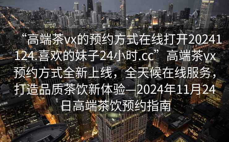 “高端茶vx的預(yù)約方式在線打開20241124.喜歡的妹子24小時(shí).cc”高端茶vx預(yù)約方式全新上線，全天候在線服務(wù)，打造品質(zhì)茶飲新體驗(yàn)—2024年11月24日高端茶飲預(yù)約指南