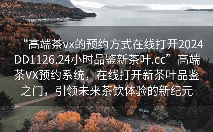 “高端茶vx的預約方式在線打開2024DD1126.24小時品鑒新茶葉.cc”高端茶VX預約系統，在線打開新茶葉品鑒之門，引領未來茶飲體驗的新紀元