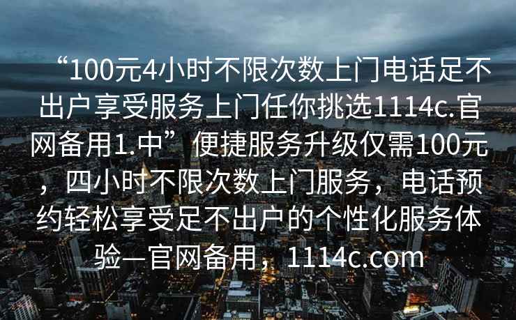 “100元4小時不限次數(shù)上門電話足不出戶享受服務上門任你挑選1114c.官網(wǎng)備用1.中”便捷服務升級僅需100元，四小時不限次數(shù)上門服務，電話預約輕松享受足不出戶的個性化服務體驗—官網(wǎng)備用，1114c.com