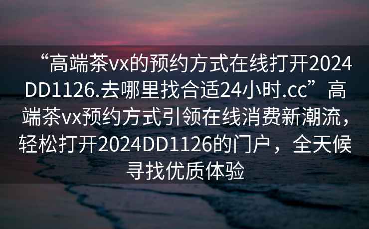 “高端茶vx的預(yù)約方式在線打開2024DD1126.去哪里找合適24小時.cc”高端茶vx預(yù)約方式引領(lǐng)在線消費(fèi)新潮流，輕松打開2024DD1126的門戶，全天候?qū)ふ覂?yōu)質(zhì)體驗