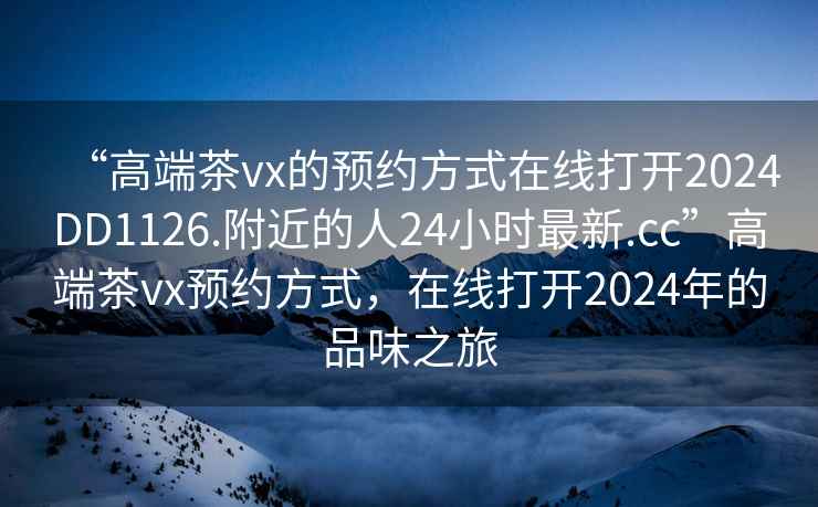 “高端茶vx的預約方式在線打開2024DD1126.附近的人24小時最新.cc”高端茶vx預約方式，在線打開2024年的品味之旅