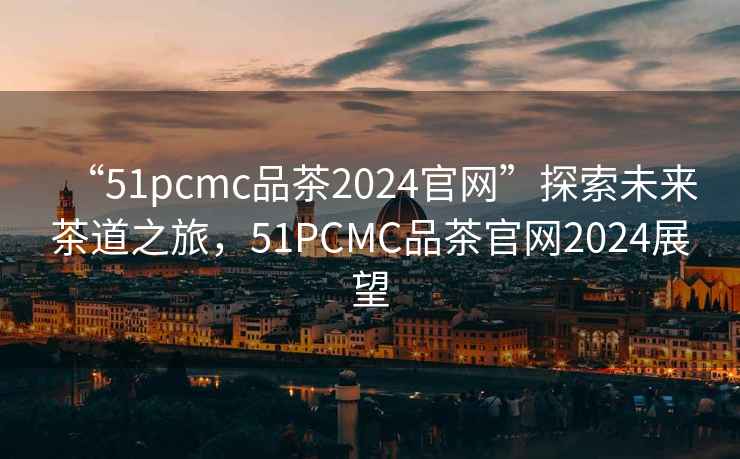 “51pcmc品茶2024官網(wǎng)”探索未來茶道之旅，51PCMC品茶官網(wǎng)2024展望