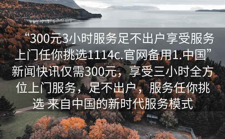 “300元3小時服務足不出戶享受服務上門任你挑選1114c.官網備用1.中國”新聞快訊僅需300元，享受三小時全方位上門服務，足不出戶，服務任你挑選 來自中國的新時代服務模式