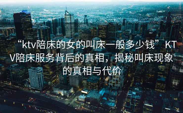 “ktv陪床的女的叫床一般多少錢”KTV陪床服務(wù)背后的真相，揭秘叫床現(xiàn)象的真相與代價