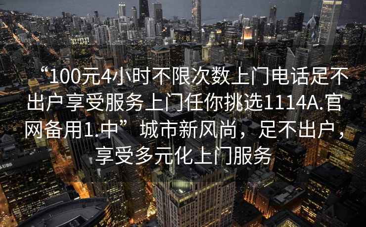 “100元4小時(shí)不限次數(shù)上門電話足不出戶享受服務(wù)上門任你挑選1114A.官網(wǎng)備用1.中”城市新風(fēng)尚，足不出戶，享受多元化上門服務(wù)