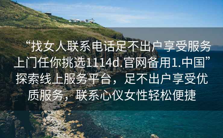 “找女人聯(lián)系電話足不出戶享受服務(wù)上門任你挑選1114d.官網(wǎng)備用1.中國”探索線上服務(wù)平臺，足不出戶享受優(yōu)質(zhì)服務(wù)，聯(lián)系心儀女性輕松便捷