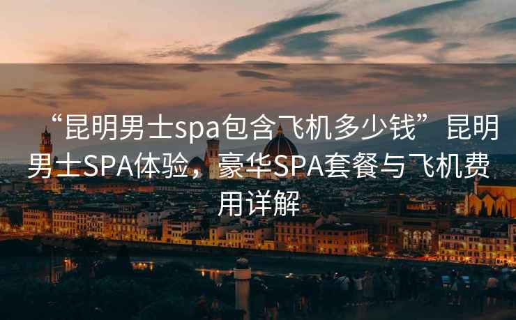 “昆明男士spa包含飛機多少錢”昆明男士SPA體驗，豪華SPA套餐與飛機費用詳解