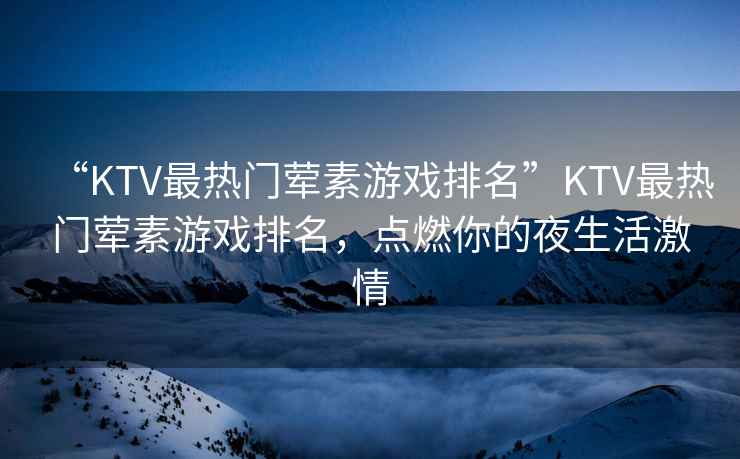 “KTV最熱門葷素游戲排名”KTV最熱門葷素游戲排名，點燃你的夜生活激情