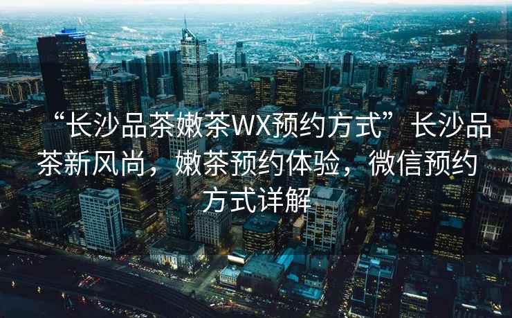 “長沙品茶嫩茶WX預約方式”長沙品茶新風尚，嫩茶預約體驗，微信預約方式詳解