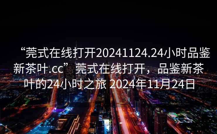“莞式在線打開(kāi)20241124.24小時(shí)品鑒新茶葉.cc”莞式在線打開(kāi)，品鑒新茶葉的24小時(shí)之旅 2024年11月24日