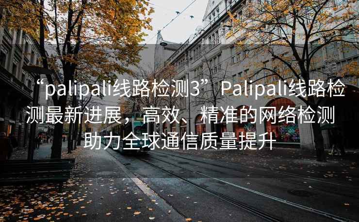 “palipali線路檢測3”Palipali線路檢測最新進展，高效、精準的網絡檢測助力全球通信質量提升