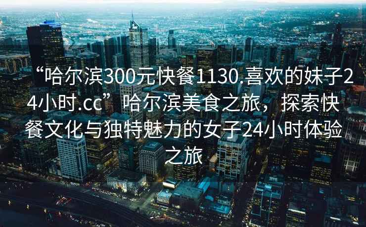 “哈爾濱300元快餐1130.喜歡的妹子24小時.cc”哈爾濱美食之旅，探索快餐文化與獨特魅力的女子24小時體驗之旅