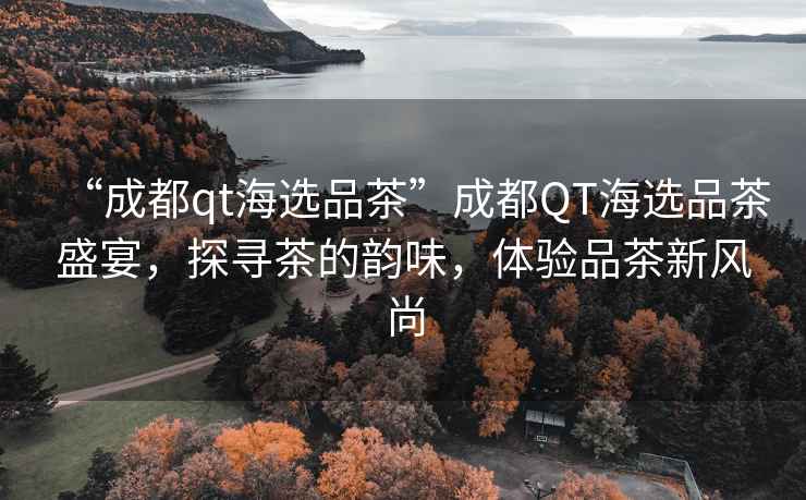 “成都qt海選品茶”成都QT海選品茶盛宴，探尋茶的韻味，體驗(yàn)品茶新風(fēng)尚