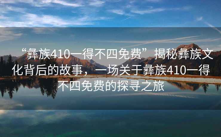 “彝族410一得不四免費(fèi)”揭秘彝族文化背后的故事，一場(chǎng)關(guān)于彝族410一得不四免費(fèi)的探尋之旅