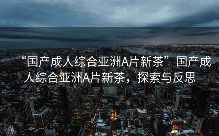 “國產(chǎn)成人綜合亞洲A片新茶”國產(chǎn)成人綜合亞洲A片新茶，探索與反思