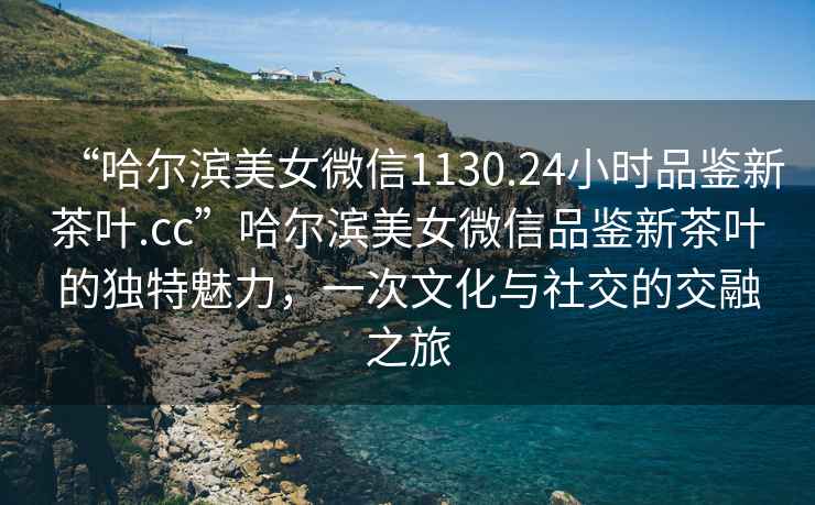 “哈爾濱美女微信1130.24小時(shí)品鑒新茶葉.cc”哈爾濱美女微信品鑒新茶葉的獨(dú)特魅力，一次文化與社交的交融之旅