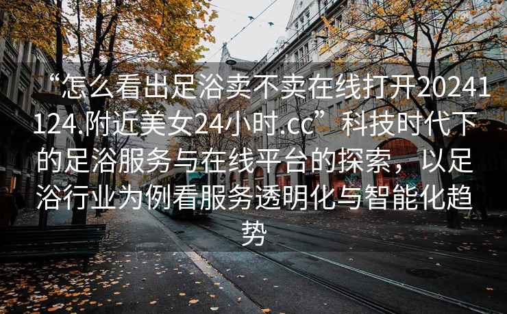 “怎么看出足浴賣不賣在線打開20241124.附近美女24小時.cc”科技時代下的足浴服務與在線平臺的探索，以足浴行業為例看服務透明化與智能化趨勢