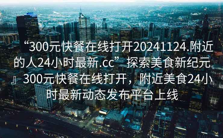 “300元快餐在線打開20241124.附近的人24小時最新.cc”探索美食新紀元』300元快餐在線打開，附近美食24小時最新動態發布平臺上線