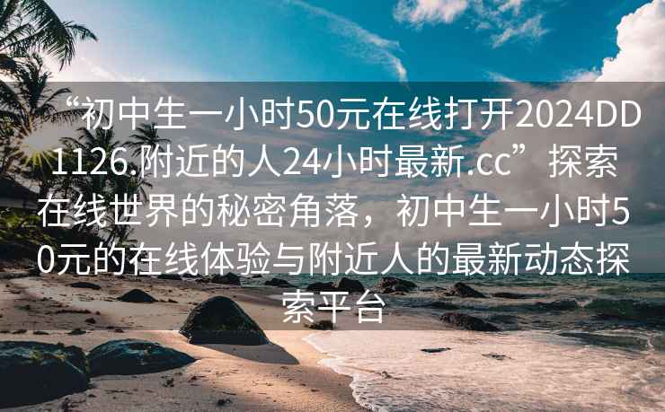 “初中生一小時50元在線打開2024DD1126.附近的人24小時最新.cc”探索在線世界的秘密角落，初中生一小時50元的在線體驗與附近人的最新動態探索平臺