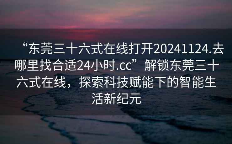 “東莞三十六式在線打開20241124.去哪里找合適24小時.cc”解鎖東莞三十六式在線，探索科技賦能下的智能生活新紀元