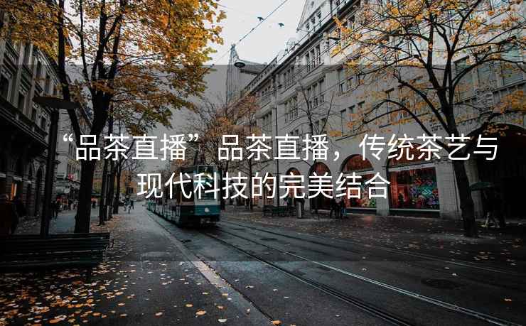 “品茶直播”品茶直播，傳統茶藝與現代科技的完美結合