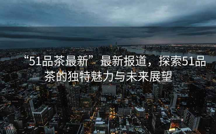 “51品茶最新”最新報道，探索51品茶的獨特魅力與未來展望