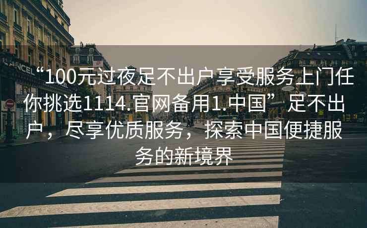 “100元過夜足不出戶享受服務(wù)上門任你挑選1114.官網(wǎng)備用1.中國(guó)”足不出戶，盡享優(yōu)質(zhì)服務(wù)，探索中國(guó)便捷服務(wù)的新境界