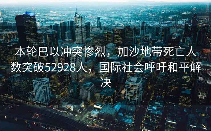 本輪巴以沖突慘烈，加沙地帶死亡人數突破52928人，國際社會呼吁和平解決