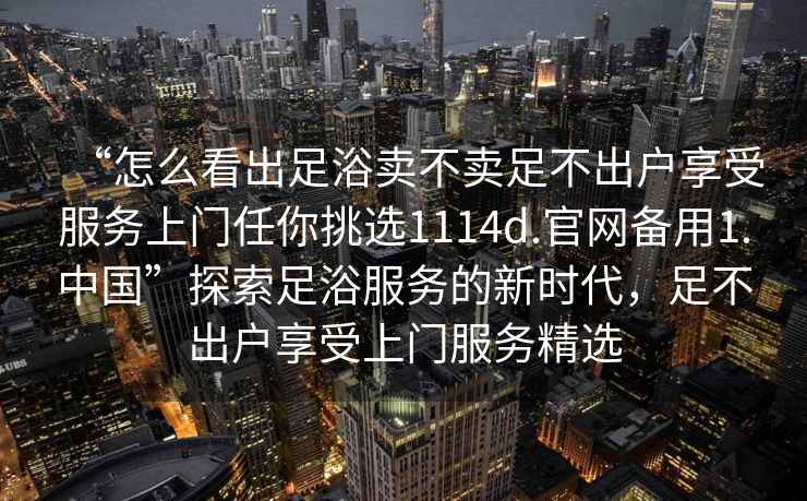 “怎么看出足浴賣不賣足不出戶享受服務上門任你挑選1114d.官網(wǎng)備用1.中國”探索足浴服務的新時代，足不出戶享受上門服務精選