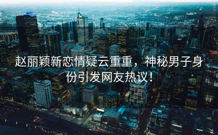 趙麗穎新戀情疑云重重，神秘男子身份引發網友熱議！