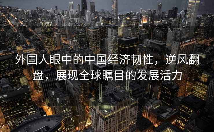 外國人眼中的中國經濟韌性，逆風翻盤，展現全球矚目的發展活力