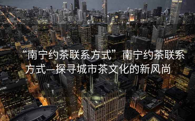 “南寧約茶聯系方式”南寧約茶聯系方式—探尋城市茶文化的新風尚