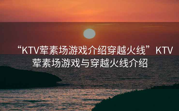 “KTV葷素場游戲介紹穿越火線”KTV葷素場游戲與穿越火線介紹